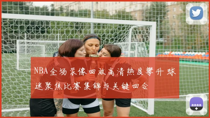 NBA全场录像回放高清热度攀升 球迷聚焦比赛集锦与关键回合