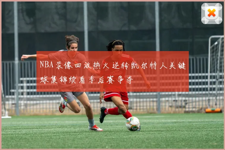 NBA录像回放热火逆转凯尔特人关键球集锦续看季后赛争夺