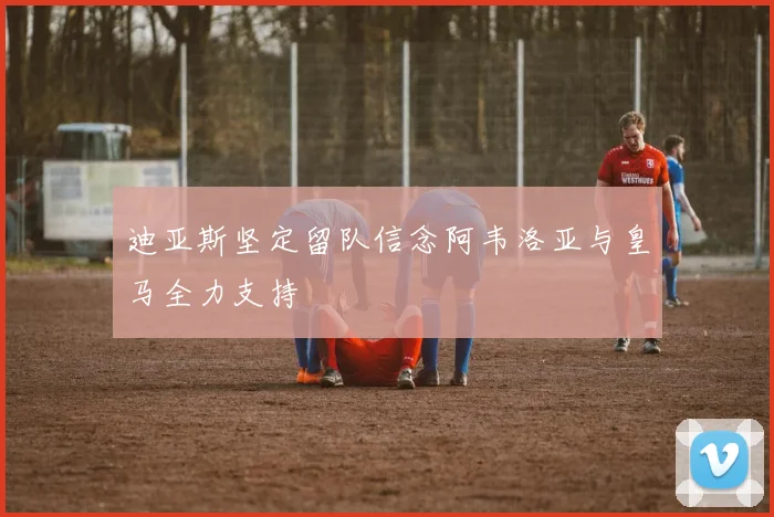 迪亚斯坚定留队信念阿韦洛亚与皇马全力支持