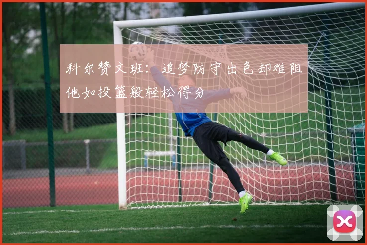 科尔赞文班：追梦防守出色却难阻他如投篮般轻松得分