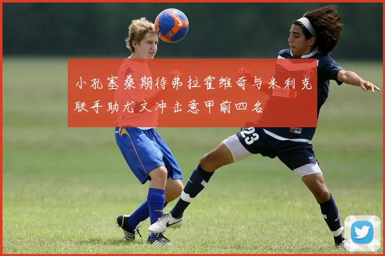 小孔塞桑期待弗拉霍维奇与米利克联手助尤文冲击意甲前四名