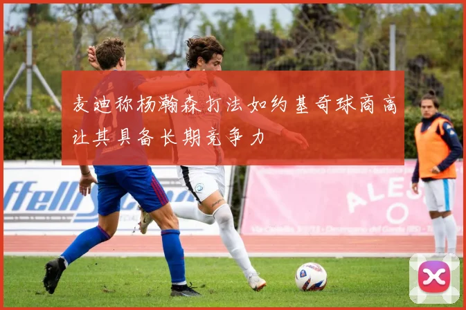 麦迪称杨瀚森打法如约基奇球商高让其具备长期竞争力