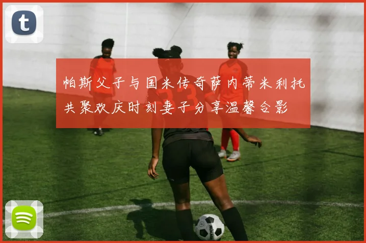 帕斯父子与国米传奇萨内蒂米利托共聚欢庆时刻妻子分享温馨合影