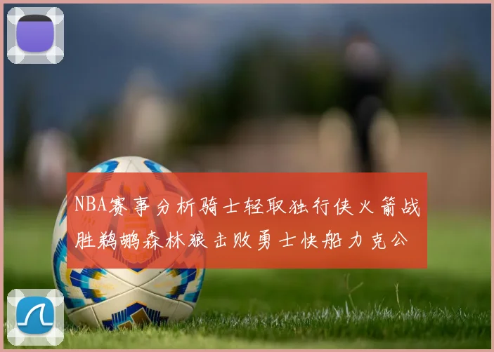 NBA赛事分析骑士轻取独行侠火箭战胜鹈鹕森林狼击败勇士快船力克公牛