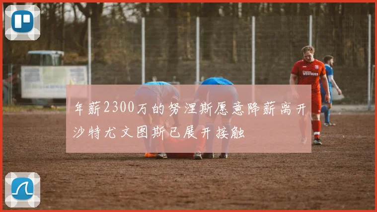 年薪2300万的努涅斯愿意降薪离开沙特尤文图斯已展开接触
