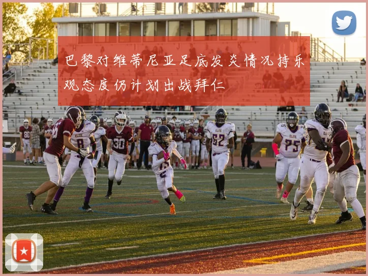 巴黎对维蒂尼亚足底发炎情况持乐观态度仍计划出战拜仁
