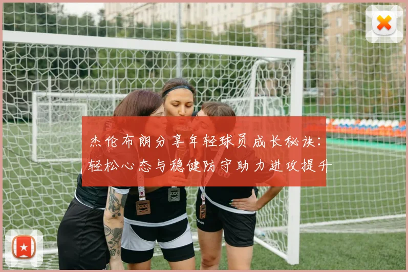 杰伦布朗分享年轻球员成长秘诀：轻松心态与稳健防守助力进攻提升