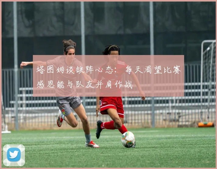 塔图姆谈缺阵心态：每天渴望比赛感恩能与队友并肩作战
