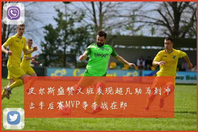 皮尔斯盛赞文班表现超凡助马刺冲击季后赛MVP争夺战在即