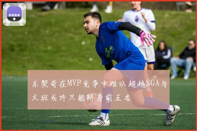 东契奇在MVP竞争中难以超越SGA与文班或许只能跻身前五名