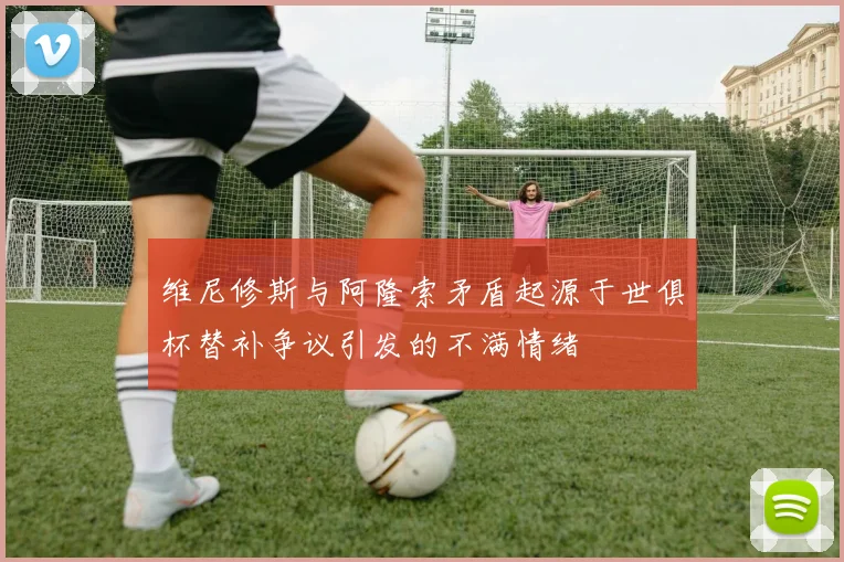 维尼修斯与阿隆索矛盾起源于世俱杯替补争议引发的不满情绪