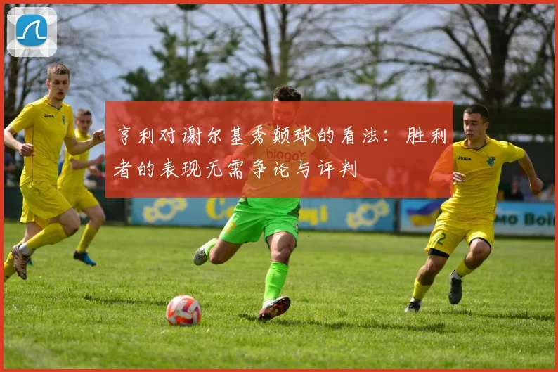 亨利对谢尔基秀颠球的看法：胜利者的表现无需争论与评判