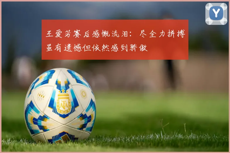 王爱芳赛后感慨流泪：尽全力拼搏虽有遗憾但依然感到骄傲