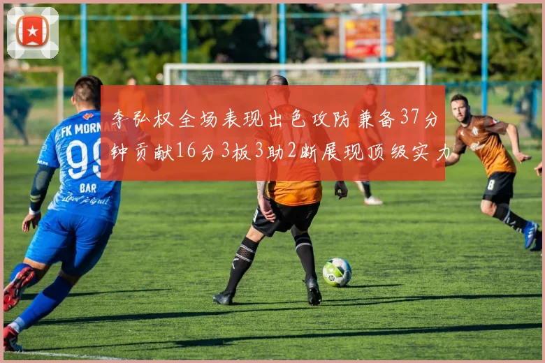 李弘权全场表现出色攻防兼备37分钟贡献16分3板3助2断展现顶级实力