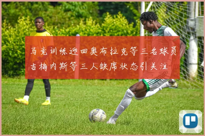 马竞训练迎回奥布拉克等三名球员吉梅内斯等三人缺席状态引关注