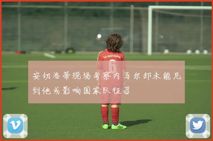 安切洛蒂现场考察内马尔却未能见到他或影响国家队征召