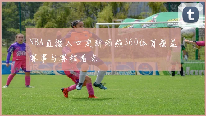 NBA直播入口更新雨燕360体育覆盖赛事与赛程看点
