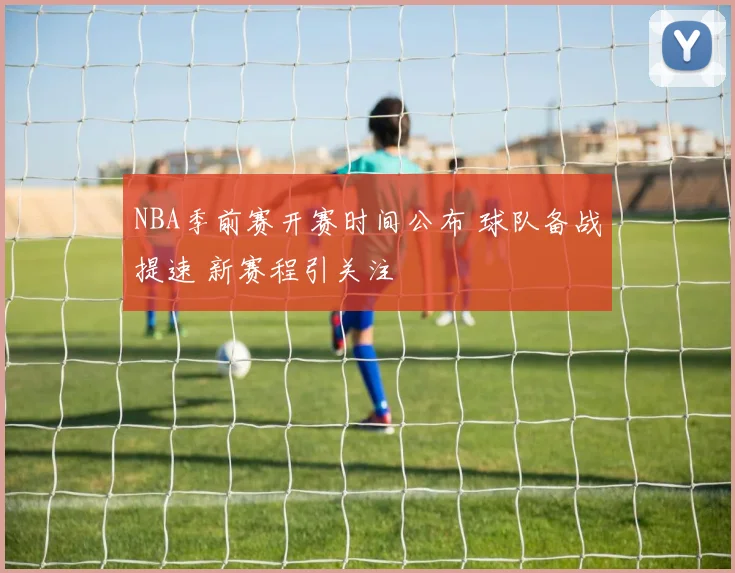 NBA季前赛开赛时间公布 球队备战提速 新赛程引关注