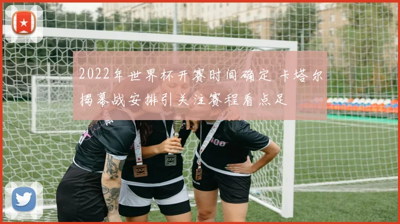 2022年世界杯开赛时间确定 卡塔尔揭幕战安排引关注赛程看点足