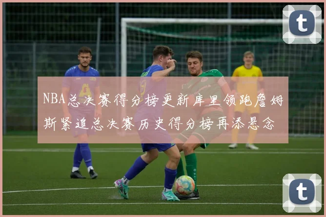 NBA总决赛得分榜更新库里领跑詹姆斯紧追总决赛历史得分榜再添悬念