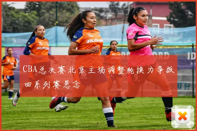 CBA总决赛北京主场调整轮换力争扳回系列赛悬念